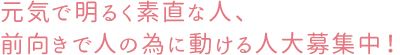 元気で明るく素直な人、前向きで人の為に動ける人大募集！