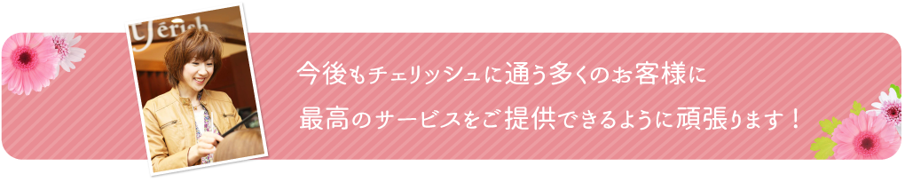 今後もチェリッシュに通う多くの客様に最高のサービスをご提供できるように頑張ります！