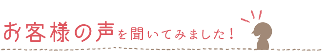 お客様の声を聞いてみました！